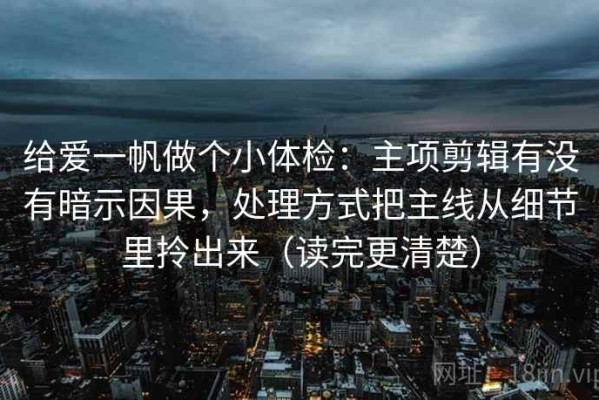 给爱一帆做个小体检：主项剪辑有没有暗示因果，处理方式把主线从细节里拎出来（读完更清楚）