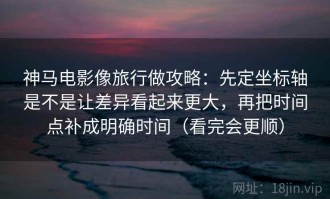 神马电影像旅行做攻略：先定坐标轴是不是让差异看起来更大，再把时间点补成明确时间（看完会更顺）