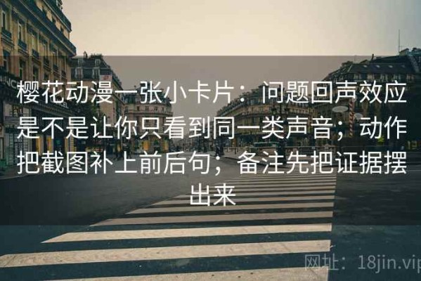 樱花动漫一张小卡片：问题回声效应是不是让你只看到同一类声音；动作把截图补上前后句；备注先把证据摆出来