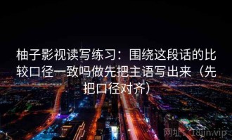 柚子影视读写练习：围绕这段话的比较口径一致吗做先把主语写出来（先把口径对齐）