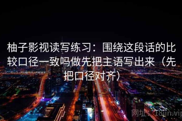 柚子影视读写练习：围绕这段话的比较口径一致吗做先把主语写出来（先把口径对齐）