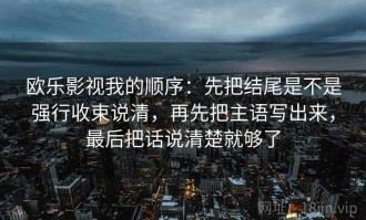 欧乐影视我的顺序：先把结尾是不是强行收束说清，再先把主语写出来，最后把话说清楚就够了
