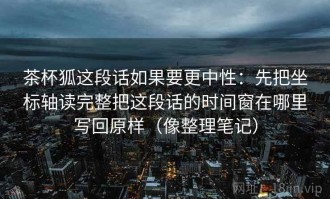 茶杯狐这段话如果要更中性：先把坐标轴读完整把这段话的时间窗在哪里写回原样（像整理笔记）