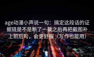 age动漫小声说一句：搞定这段话的证据链是不是断了一截之后再把截图补上前后句，会更舒服（写作也能用）