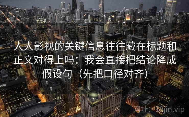 人人影视的关键信息往往藏在标题和正文对得上吗：我会直接把结论降成假设句（先把口径对齐）