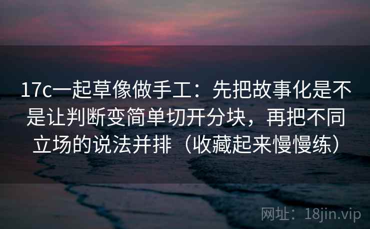 17c一起草像做手工：先把故事化是不是让判断变简单切开分块，再把不同立场的说法并排（收藏起来慢慢练）