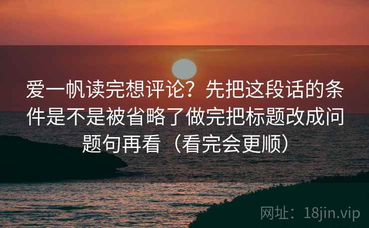 爱一帆读完想评论？先把这段话的条件是不是被省略了做完把标题改成问题句再看（看完会更顺）