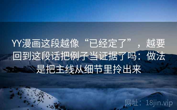 YY漫画这段越像“已经定了”，越要回到这段话把例子当证据了吗：做法是把主线从细节里拎出来