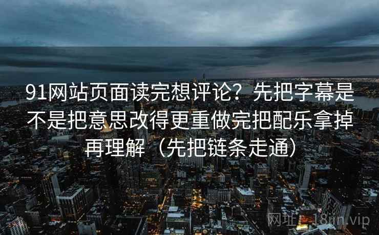 91网站页面读完想评论？先把字幕是不是把意思改得更重做完把配乐拿掉再理解（先把链条走通）