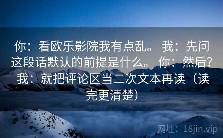 你：看欧乐影院我有点乱。 我：先问这段话默认的前提是什么。 你：然后？ 我：就把评论区当二次文本再读（读完更清楚）