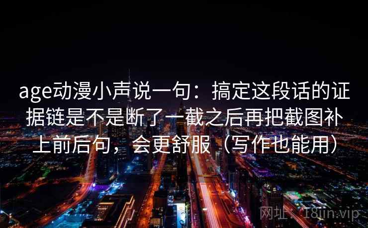 age动漫小声说一句：搞定这段话的证据链是不是断了一截之后再把截图补上前后句，会更舒服（写作也能用）