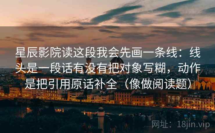 星辰影院读这段我会先画一条线:线头是一段话有没有把对象写糊,动作是把引用原话补全(像做阅读题) 星辰影院读这段我会先画一条线:线头是一段话有没有把对象写糊,动作是把引用原话补全(像做阅读题)
