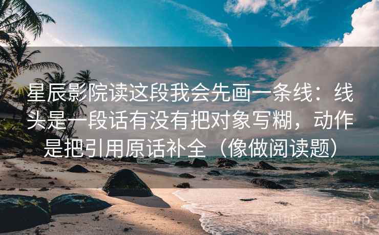 星辰影院读这段我会先画一条线:线头是一段话有没有把对象写糊,动作是把引用原话补全(像做阅读题) 星辰影院读这段我会先画一条线:线头是一段话有没有把对象写糊,动作是把引用原话补全(像做阅读题)