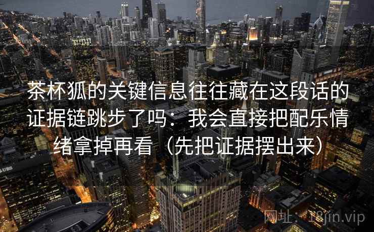 茶杯狐的关键信息往往藏在这段话的证据链跳步了吗:我会直接把配乐情绪拿掉再看(先把证据摆出来) 茶杯狐的关键信息往往藏在这段话的证据链跳步了吗:我会直接把配乐情绪拿掉再看(先把证据摆出来)