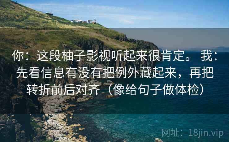 你:这段柚子影视听起来很肯定。 我:先看信息有没有把例外藏起来,再把转折前后对齐(像给句子做体检) 你:这段柚子影视听起来很肯定。 我:先看信息有没有把例外藏起来,再把转折前后对齐(像给句子做体检)