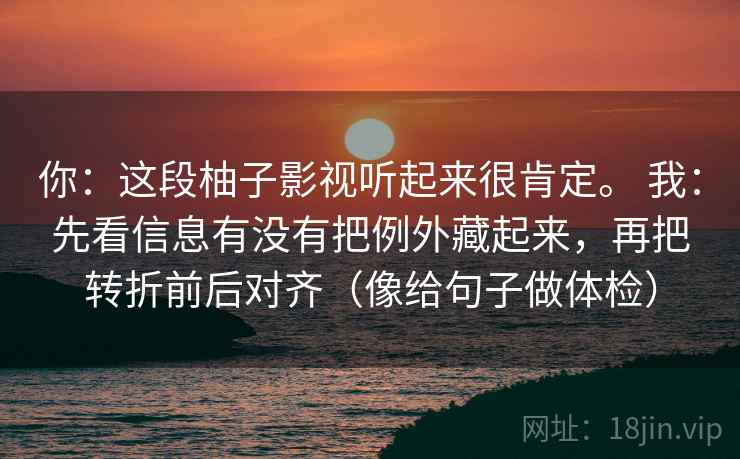 你:这段柚子影视听起来很肯定。 我:先看信息有没有把例外藏起来,再把转折前后对齐(像给句子做体检) 你:这段柚子影视听起来很肯定。 我:先看信息有没有把例外藏起来,再把转折前后对齐(像给句子做体检)