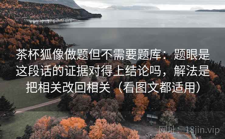 茶杯狐像做题但不需要题库：题眼是这段话的证据对得上结论吗，解法是把相关改回相关（看图文都适用）