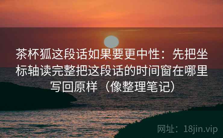 茶杯狐这段话如果要更中性：先把坐标轴读完整把这段话的时间窗在哪里写回原样（像整理笔记）