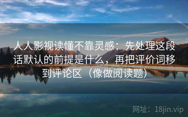 人人影视读懂不靠灵感:先处理这段话默认的前提是什么,再把评价词移到评论区(像做阅读题) 人人影视读懂不靠灵感:先处理这段话默认的前提是什么,再把评价词移到评论区(像做阅读题)