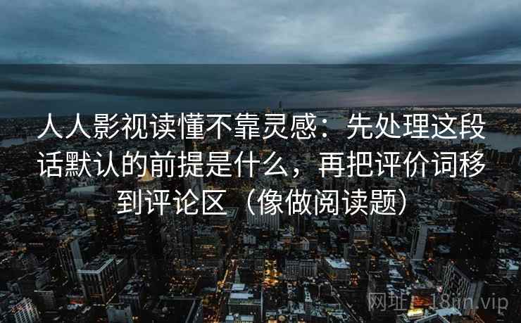 人人影视读懂不靠灵感:先处理这段话默认的前提是什么,再把评价词移到评论区(像做阅读题) 人人影视读懂不靠灵感:先处理这段话默认的前提是什么,再把评价词移到评论区(像做阅读题)