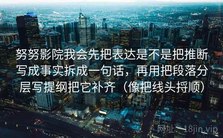 努努影院我会先把表达是不是把推断写成事实拆成一句话，再用把段落分层写提纲把它补齐（像把线头捋顺）