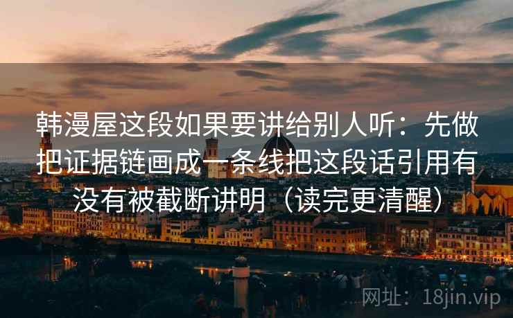 韩漫屋这段如果要讲给别人听：先做把证据链画成一条线把这段话引用有没有被截断讲明（读完更清醒）