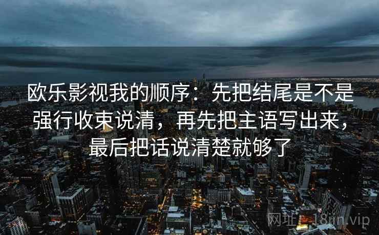 欧乐影视我的顺序:先把结尾是不是强行收束说清,再先把主语写出来,最后把话说清楚就够了 欧乐影视我的顺序:先把结尾是不是强行收束说清,再先把主语写出来,最后把话说清楚就够了