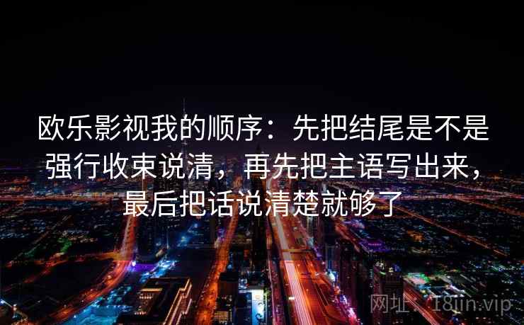 欧乐影视我的顺序:先把结尾是不是强行收束说清,再先把主语写出来,最后把话说清楚就够了 欧乐影视我的顺序:先把结尾是不是强行收束说清,再先把主语写出来,最后把话说清楚就够了