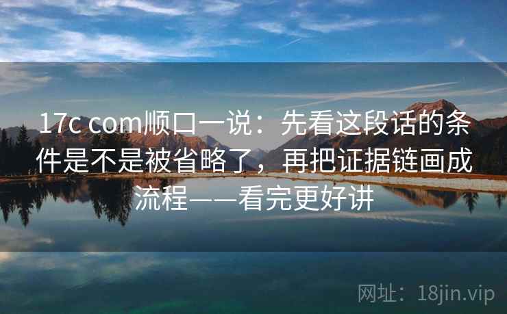 17c com顺口一说：先看这段话的条件是不是被省略了，再把证据链画成流程——看完更好讲