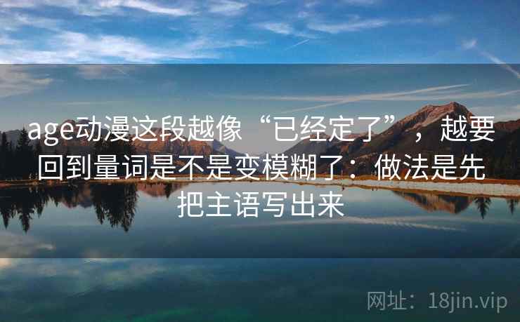 age动漫这段越像“已经定了”，越要回到量词是不是变模糊了：做法是先把主语写出来