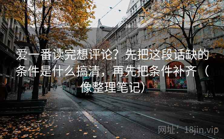 爱一番读完想评论？先把这段话缺的条件是什么搞清，再先把条件补齐（像整理笔记）