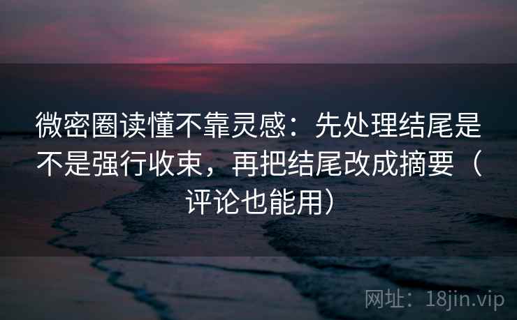 微密圈读懂不靠灵感：先处理结尾是不是强行收束，再把结尾改成摘要（评论也能用）
