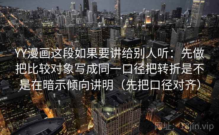 YY漫画这段如果要讲给别人听：先做把比较对象写成同一口径把转折是不是在暗示倾向讲明（先把口径对齐）