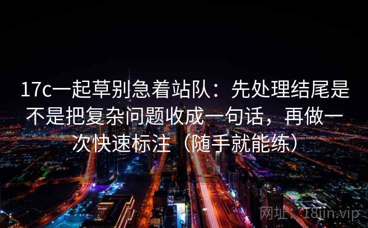 17c一起草别急着站队：先处理结尾是不是把复杂问题收成一句话，再做一次快速标注（随手就能练）