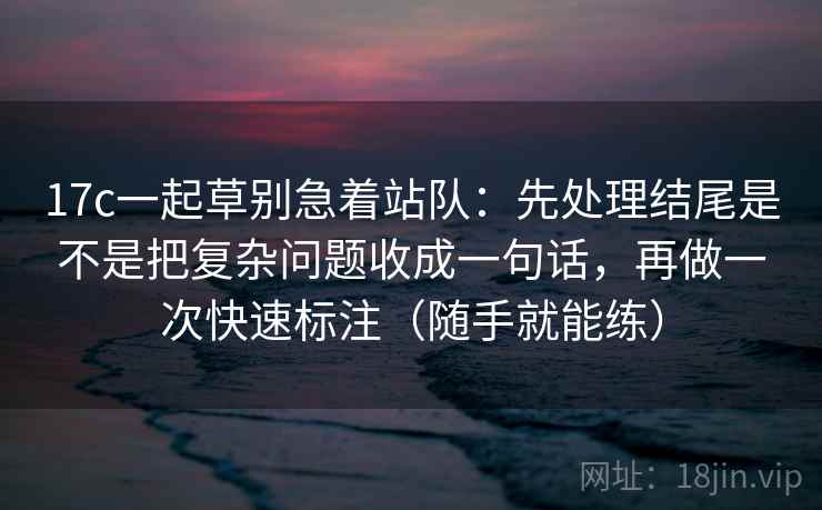 17c一起草别急着站队：先处理结尾是不是把复杂问题收成一句话，再做一次快速标注（随手就能练）