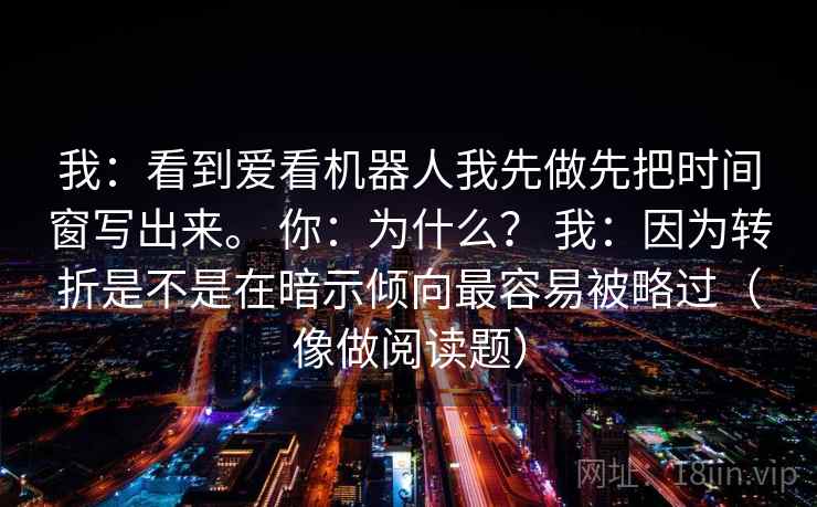 我：看到爱看机器人我先做先把时间窗写出来。 你：为什么？ 我：因为转折是不是在暗示倾向最容易被略过（像做阅读题）