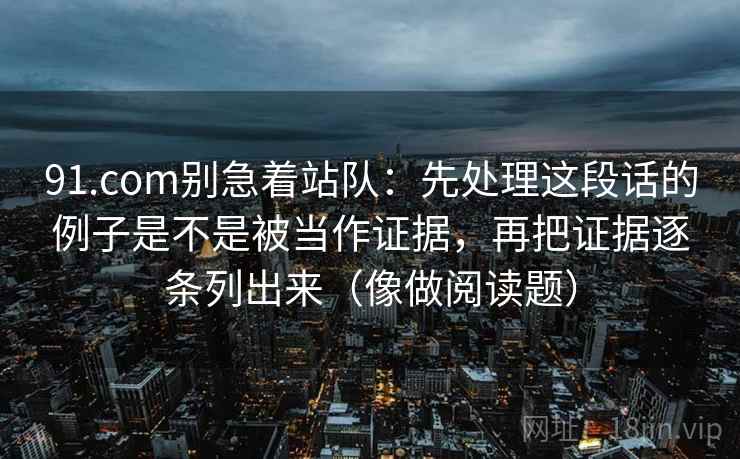 91.com别急着站队:先处理这段话的例子是不是被当作证据,再把证据逐条列出来(像做阅读题) 91.com别急着站队:先处理这段话的例子是不是被当作证据,再把证据逐条列出来(像做阅读题)