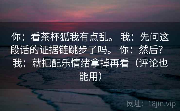 你：看茶杯狐我有点乱。 我：先问这段话的证据链跳步了吗。 你：然后？ 我：就把配乐情绪拿掉再看（评论也能用）
