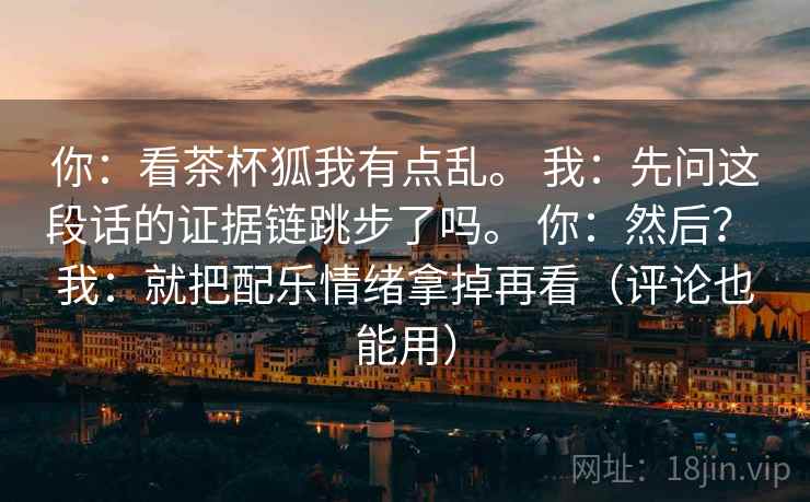 你：看茶杯狐我有点乱。 我：先问这段话的证据链跳步了吗。 你：然后？ 我：就把配乐情绪拿掉再看（评论也能用）