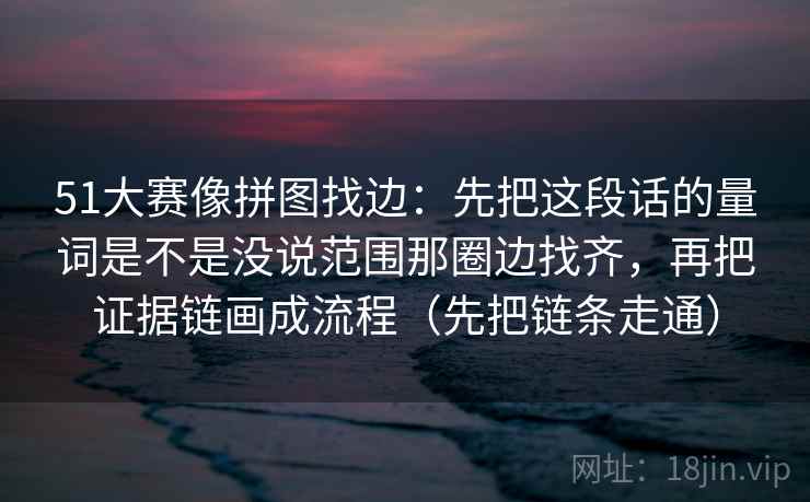 51大赛像拼图找边：先把这段话的量词是不是没说范围那圈边找齐，再把证据链画成流程（先把链条走通）