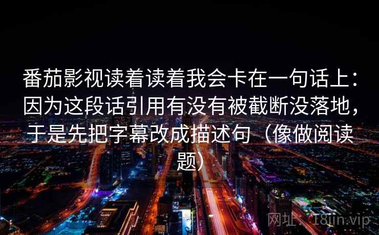 番茄影视读着读着我会卡在一句话上：因为这段话引用有没有被截断没落地，于是先把字幕改成描述句（像做阅读题）