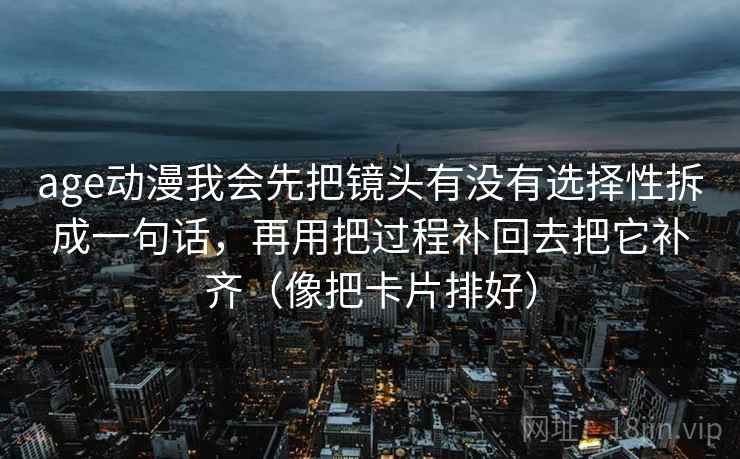 age动漫我会先把镜头有没有选择性拆成一句话，再用把过程补回去把它补齐（像把卡片排好）